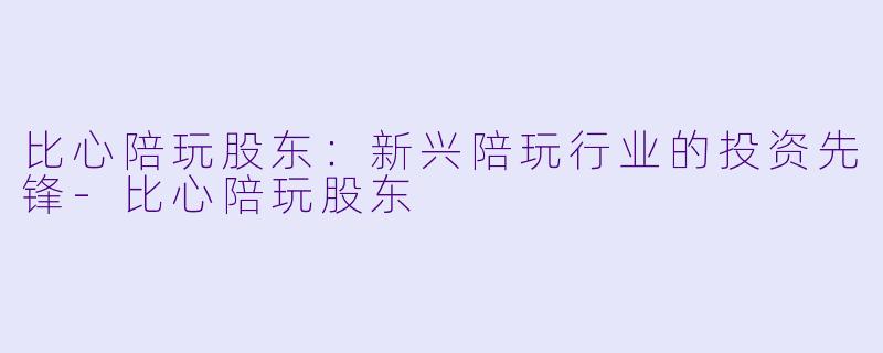 比心陪玩股东：新兴陪玩行业的投资先锋-比心陪玩股东