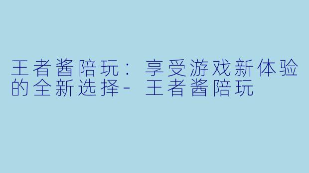 王者酱陪玩：享受游戏新体验的全新选择-王者酱陪玩