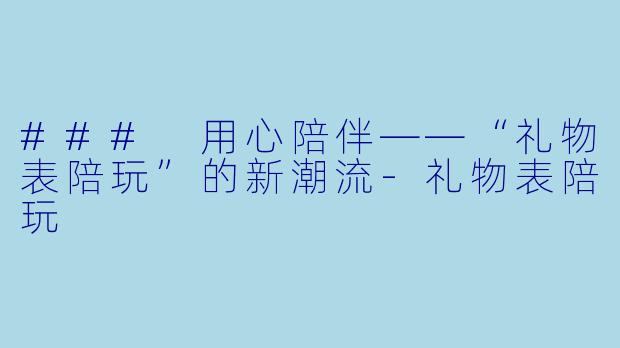 ### 用心陪伴——“礼物表陪玩”的新潮流-礼物表陪玩