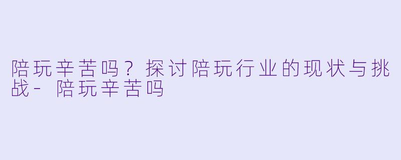 陪玩辛苦吗？探讨陪玩行业的现状与挑战-陪玩辛苦吗