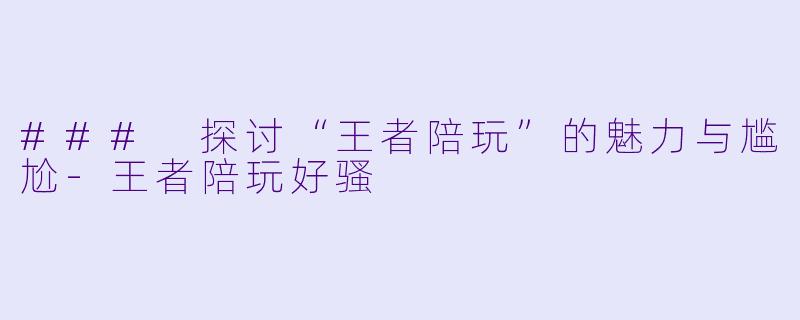 ### 探讨“王者陪玩”的魅力与尴尬-王者陪玩好骚