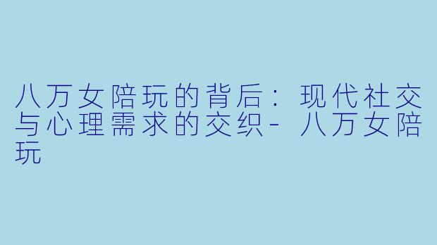 八万女陪玩的背后：现代社交与心理需求的交织-八万女陪玩