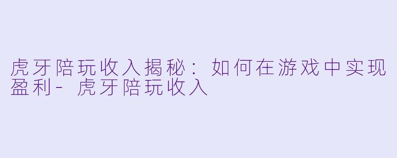 虎牙陪玩收入揭秘：如何在游戏中实现盈利-虎牙陪玩收入