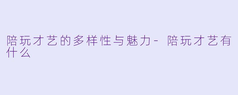 陪玩才艺的多样性与魅力-陪玩才艺有什么