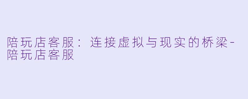 陪玩店客服：连接虚拟与现实的桥梁-陪玩店客服