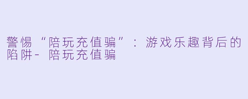 警惕“陪玩充值骗”:游戏乐趣背后的陷阱
