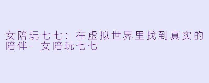 女陪玩七七：在虚拟世界里找到真实的陪伴-女陪玩七七