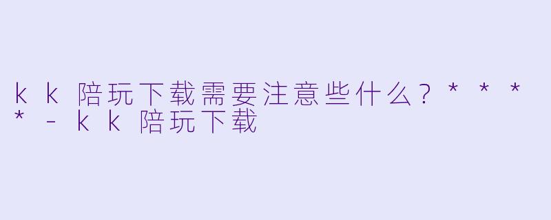 kk陪玩下载需要注意些什么?****