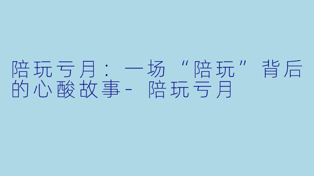 陪玩亏月：一场“陪玩”背后的心酸故事-陪玩亏月