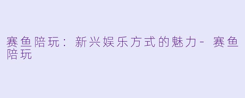 赛鱼陪玩：新兴娱乐方式的魅力-赛鱼陪玩