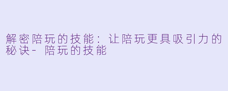 解密陪玩的技能：让陪玩更具吸引力的秘诀-陪玩的技能