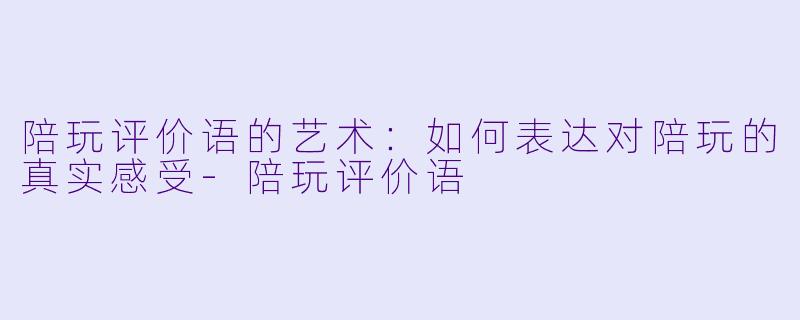 陪玩评价语的艺术：如何表达对陪玩的真实感受-陪玩评价语