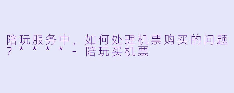 陪玩服务中，如何处理机票购买的问题？****-陪玩买机票