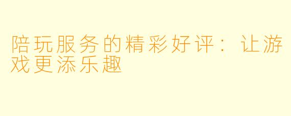 陪玩服务的精彩好评：让游戏更添乐趣