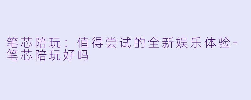 笔芯陪玩：值得尝试的全新娱乐体验-笔芯陪玩好吗