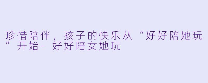 珍惜陪伴,孩子的快乐从“好好陪她玩”开始