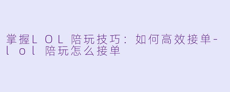 掌握LOL陪玩技巧：如何高效接单-lol陪玩怎么接单