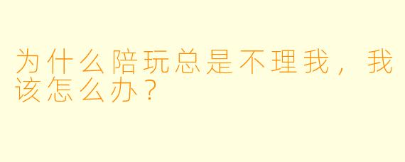 为什么陪玩总是不理我，我该怎么办？