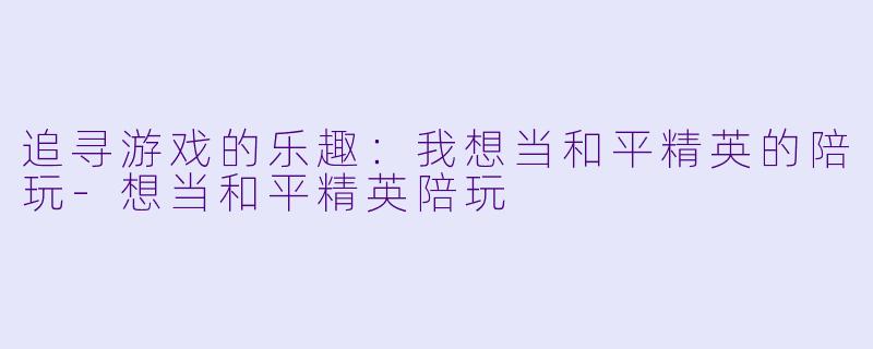 追寻游戏的乐趣：我想当和平精英的陪玩-想当和平精英陪玩