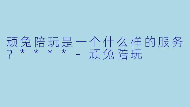 顽兔陪玩是一个什么样的服务？****-顽兔陪玩