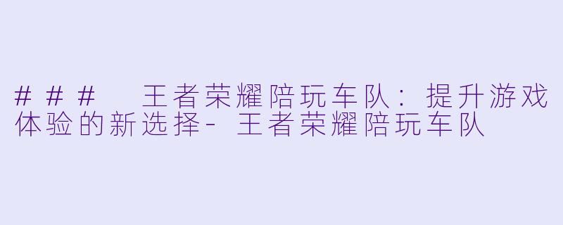 ### 王者荣耀陪玩车队：提升游戏体验的新选择-王者荣耀陪玩车队