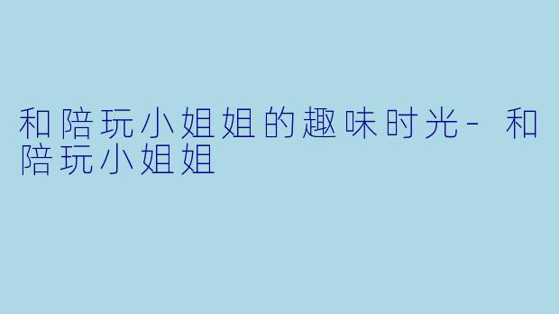 和陪玩小姐姐的趣味时光-和陪玩小姐姐