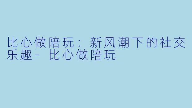 比心做陪玩：新风潮下的社交乐趣-比心做陪玩