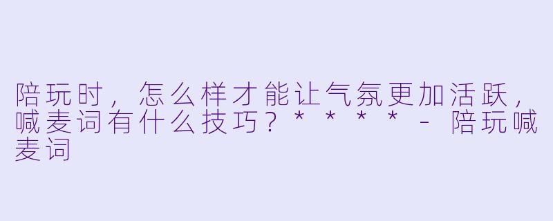 陪玩时,怎么样才能让气氛更加活跃,喊麦词有什么技巧?****