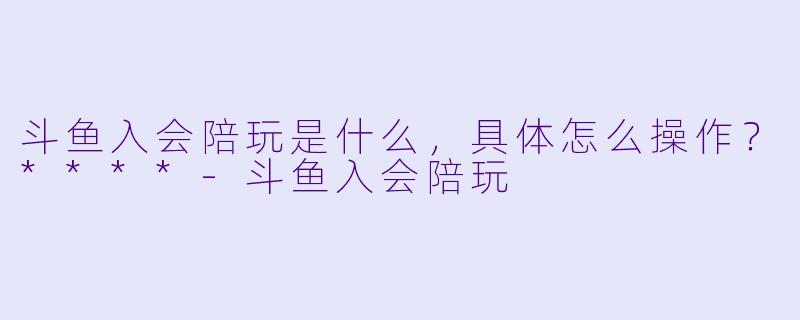 斗鱼入会陪玩是什么，具体怎么操作？****-斗鱼入会陪玩