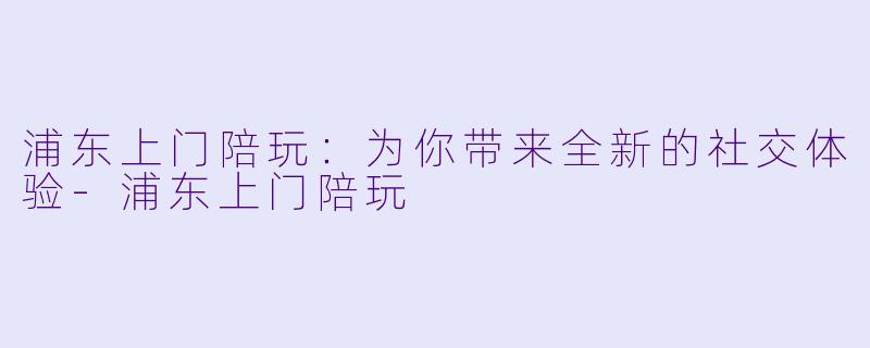 浦东上门陪玩:为你带来全新的社交体验
