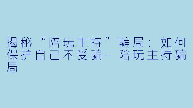 揭秘“陪玩主持”骗局：如何保护自己不受骗-陪玩主持骗局