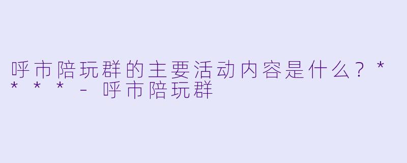呼市陪玩群的主要活动内容是什么？****-呼市陪玩群