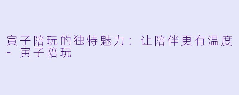 寅子陪玩的独特魅力:让陪伴更有温度