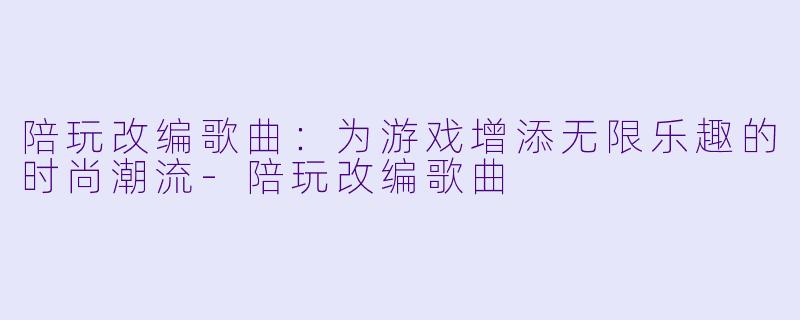 陪玩改编歌曲：为游戏增添无限乐趣的时尚潮流-陪玩改编歌曲