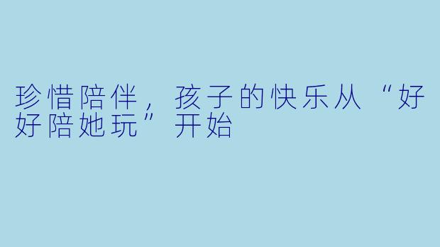 珍惜陪伴，孩子的快乐从“好好陪她玩”开始