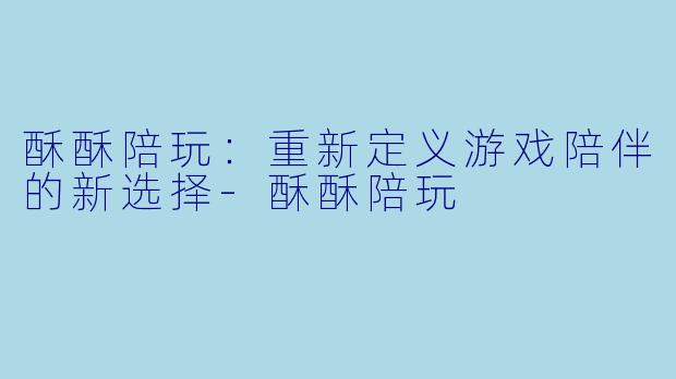 酥酥陪玩：重新定义游戏陪伴的新选择-酥酥陪玩
