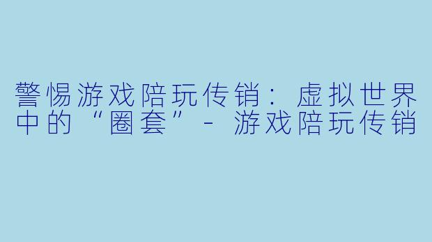 警惕游戏陪玩传销：虚拟世界中的“圈套”-游戏陪玩传销