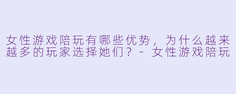 女性游戏陪玩有哪些优势,为什么越来越多的玩家选择她们?
