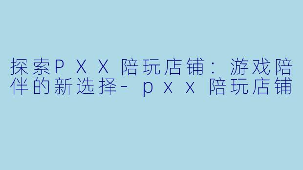 探索PXX陪玩店铺:游戏陪伴的新选择