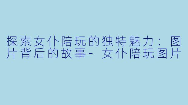 探索女仆陪玩的独特魅力：图片背后的故事-女仆陪玩图片