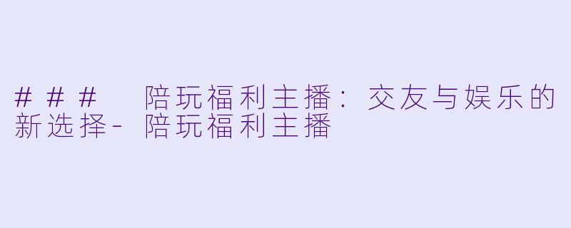 ### 陪玩福利主播：交友与娱乐的新选择-陪玩福利主播