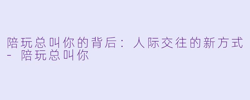 陪玩总叫你的背后：人际交往的新方式-陪玩总叫你