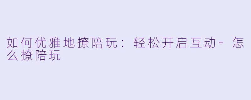 如何优雅地撩陪玩：轻松开启互动-怎么撩陪玩