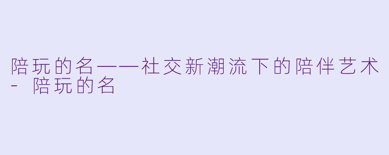 陪玩的名——社交新潮流下的陪伴艺术-陪玩的名