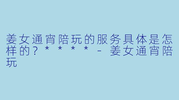 姜女通宵陪玩的服务具体是怎样的?****