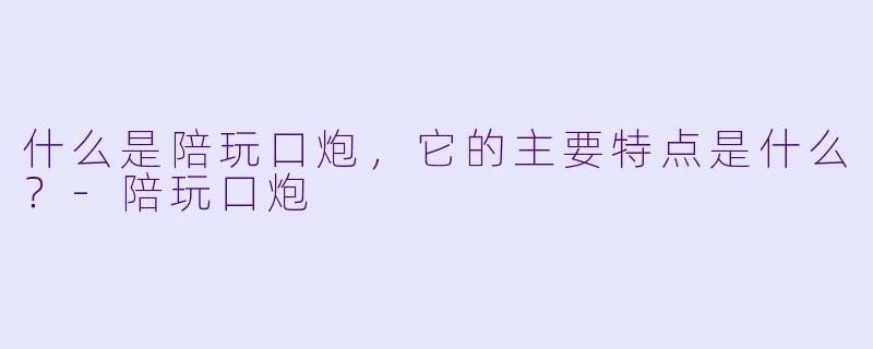 什么是陪玩口炮，它的主要特点是什么？-陪玩口炮