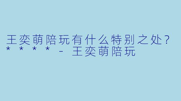 王奕萌陪玩有什么特别之处？****-王奕萌陪玩