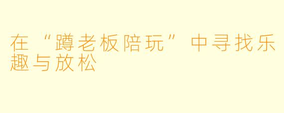 在“蹲老板陪玩”中寻找乐趣与放松