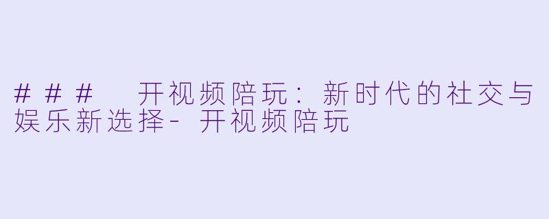### 开视频陪玩：新时代的社交与娱乐新选择-开视频陪玩