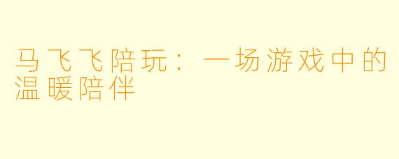 马飞飞陪玩:一场游戏中的温暖陪伴